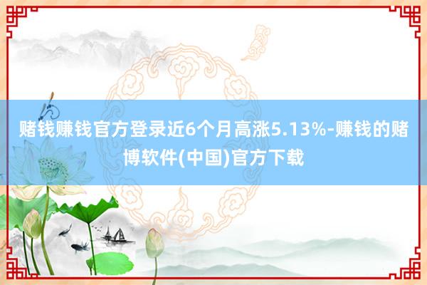 赌钱赚钱官方登录近6个月高涨5.13%-赚钱的赌博软件(中国)官方下载