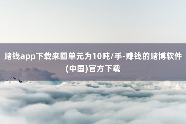 赌钱app下载来回单元为10吨/手-赚钱的赌博软件(中国)官方下载
