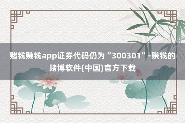 赌钱赚钱app证券代码仍为“300301”-赚钱的赌博软件(中国)官方下载