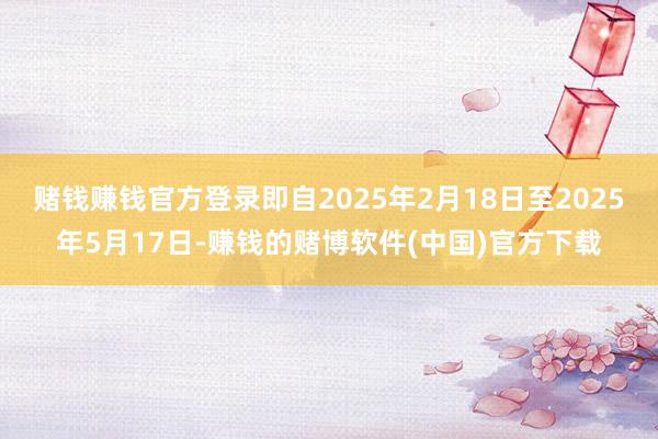 赌钱赚钱官方登录即自2025年2月18日至2025年5月17日-赚钱的赌博软件(中国)官方下载