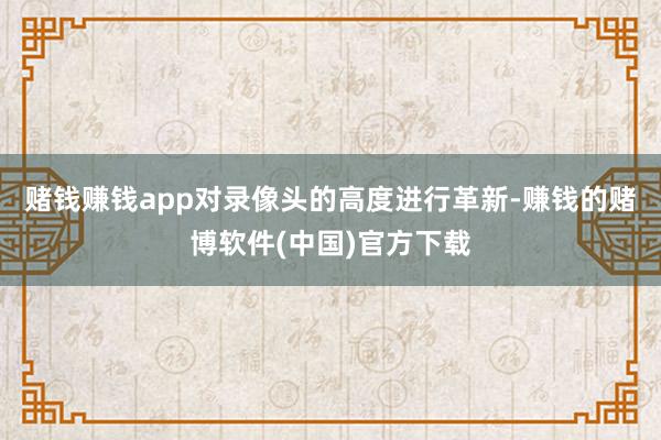 赌钱赚钱app对录像头的高度进行革新-赚钱的赌博软件(中国)官方下载