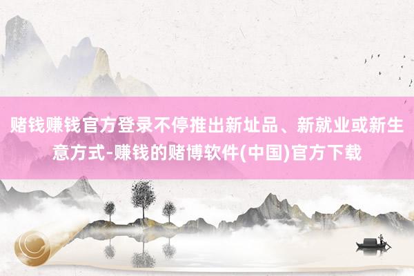 赌钱赚钱官方登录不停推出新址品、新就业或新生意方式-赚钱的赌博软件(中国)官方下载