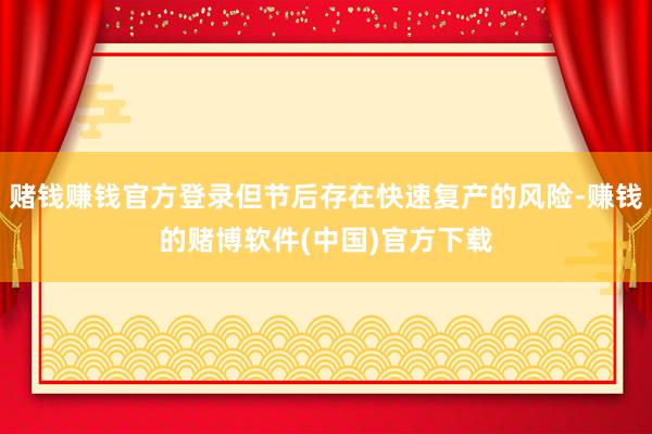 赌钱赚钱官方登录但节后存在快速复产的风险-赚钱的赌博软件(中国)官方下载
