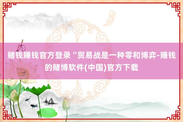 赌钱赚钱官方登录　　“贸易战是一种零和博弈-赚钱的赌博软件(中国)官方下载