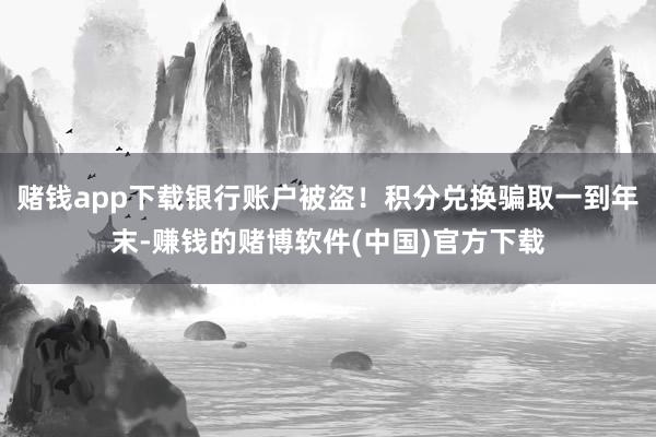 赌钱app下载银行账户被盗！积分兑换骗取一到年末-赚钱的赌博软件(中国)官方下载