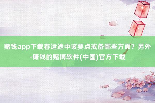 赌钱app下载春运途中该要点戒备哪些方面？另外-赚钱的赌博软件(中国)官方下载