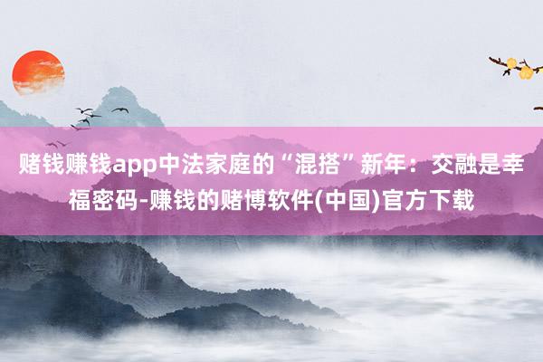 赌钱赚钱app中法家庭的“混搭”新年：交融是幸福密码-赚钱的赌博软件(中国)官方下载