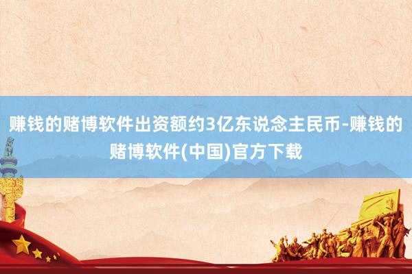 赚钱的赌博软件出资额约3亿东说念主民币-赚钱的赌博软件(中国)官方下载