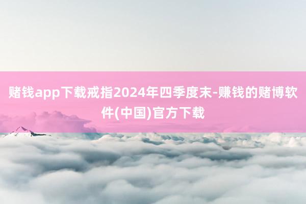 赌钱app下载戒指2024年四季度末-赚钱的赌博软件(中国)官方下载
