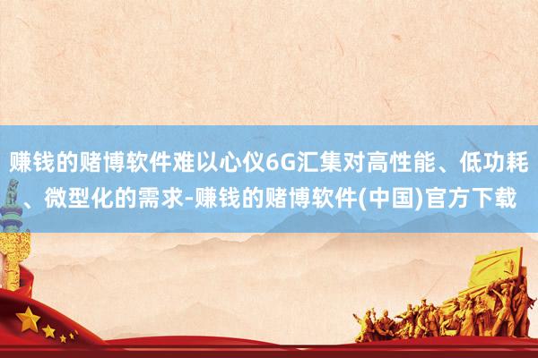 赚钱的赌博软件难以心仪6G汇集对高性能、低功耗、微型化的需求-赚钱的赌博软件(中国)官方下载