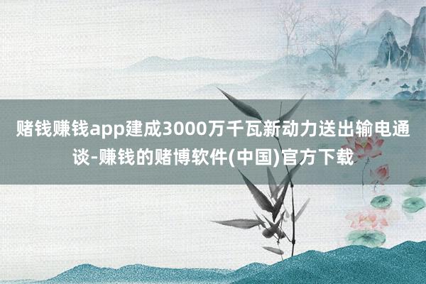 赌钱赚钱app建成3000万千瓦新动力送出输电通谈-赚钱的赌博软件(中国)官方下载