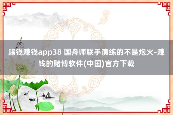 赌钱赚钱app38 国舟师联手演练的不是炮火-赚钱的赌博软件(中国)官方下载