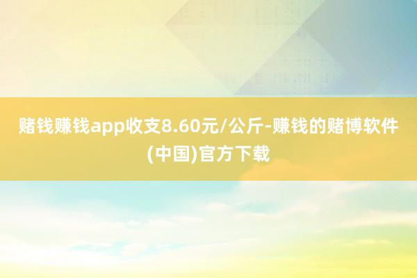 赌钱赚钱app收支8.60元/公斤-赚钱的赌博软件(中国)官方下载