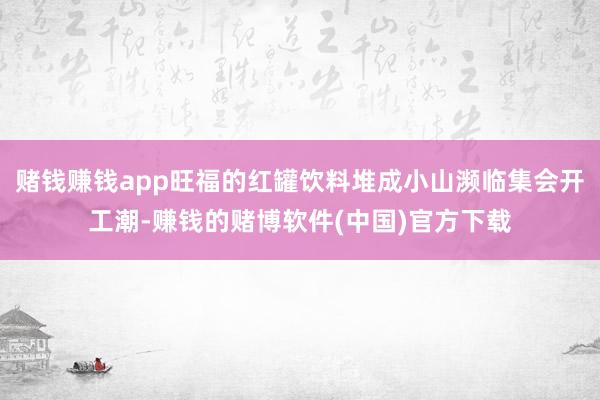 赌钱赚钱app旺福的红罐饮料堆成小山濒临集会开工潮-赚钱的赌博软件(中国)官方下载