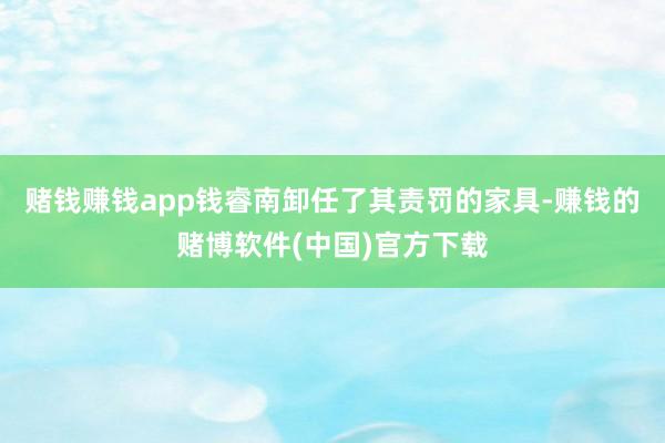 赌钱赚钱app钱睿南卸任了其责罚的家具-赚钱的赌博软件(中国)官方下载