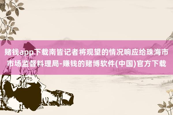 赌钱app下载南皆记者将观望的情况响应给珠海市市场监督料理局-赚钱的赌博软件(中国)官方下载