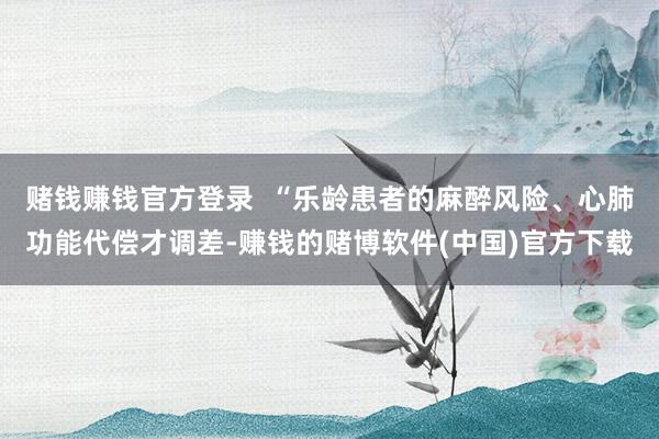 赌钱赚钱官方登录  “乐龄患者的麻醉风险、心肺功能代偿才调差-赚钱的赌博软件(中国)官方下载