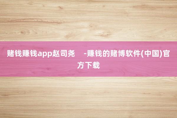 赌钱赚钱app赵司尧    -赚钱的赌博软件(中国)官方下载