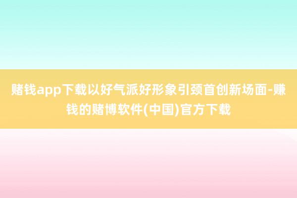 赌钱app下载以好气派好形象引颈首创新场面-赚钱的赌博软件(中国)官方下载