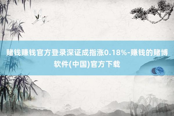 赌钱赚钱官方登录深证成指涨0.18%-赚钱的赌博软件(中国)官方下载