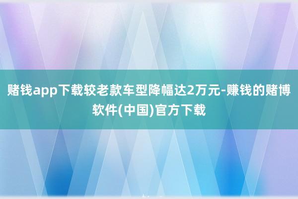 赌钱app下载较老款车型降幅达2万元-赚钱的赌博软件(中国)官方下载