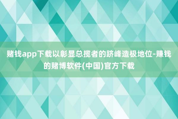 赌钱app下载以彰显总揽者的跻峰造极地位-赚钱的赌博软件(中国)官方下载