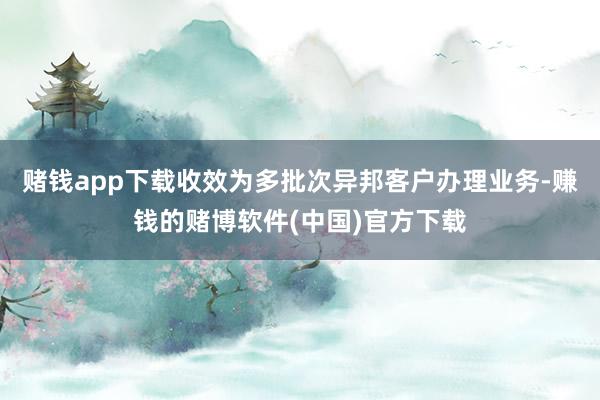 赌钱app下载收效为多批次异邦客户办理业务-赚钱的赌博软件(中国)官方下载