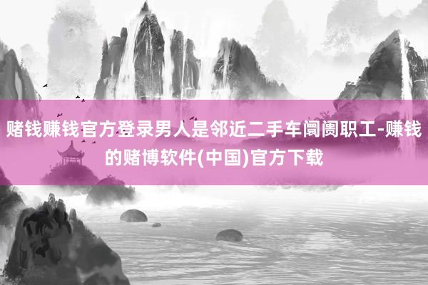 赌钱赚钱官方登录男人是邻近二手车阛阓职工-赚钱的赌博软件(中国)官方下载