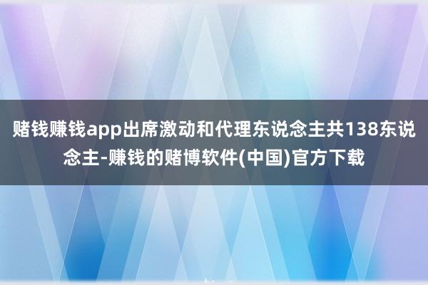 赌钱赚钱app出席激动和代理东说念主共138东说念主-赚钱的赌博软件(中国)官方下载