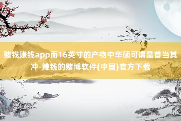 赌钱赚钱app而16英寸的产物中华硕可谓是首当其冲-赚钱的赌博软件(中国)官方下载