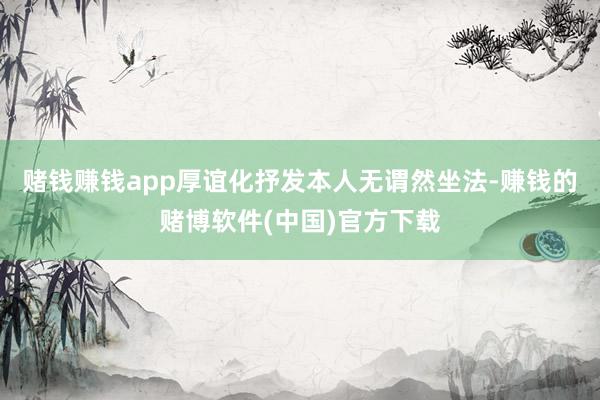 赌钱赚钱app厚谊化抒发本人无谓然坐法-赚钱的赌博软件(中国)官方下载
