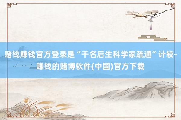 赌钱赚钱官方登录是“千名后生科学家疏通”计较-赚钱的赌博软件(中国)官方下载
