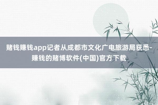赌钱赚钱app记者从成都市文化广电旅游局获悉-赚钱的赌博软件(中国)官方下载