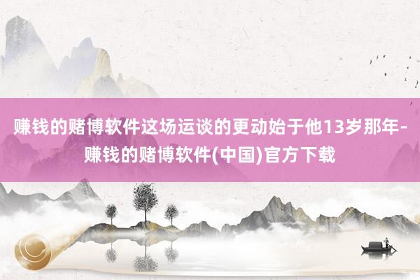 赚钱的赌博软件这场运谈的更动始于他13岁那年-赚钱的赌博软件(中国)官方下载
