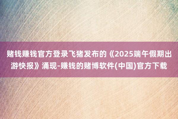 赌钱赚钱官方登录飞猪发布的《2025端午假期出游快报》涌现-赚钱的赌博软件(中国)官方下载