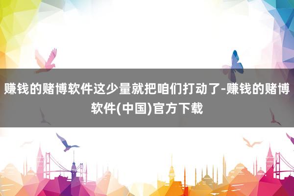 赚钱的赌博软件这少量就把咱们打动了-赚钱的赌博软件(中国)官方下载