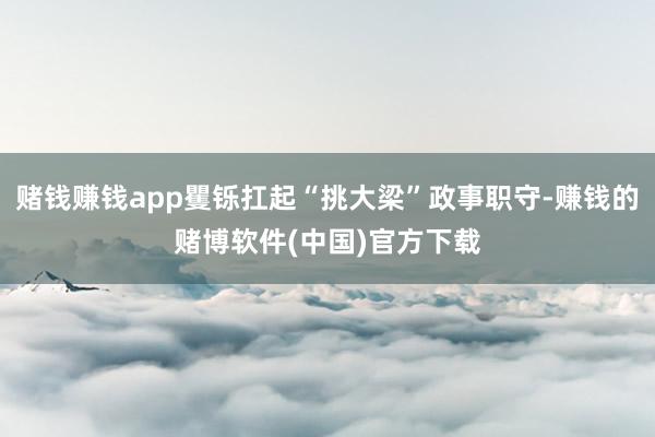 赌钱赚钱app矍铄扛起“挑大梁”政事职守-赚钱的赌博软件(中国)官方下载