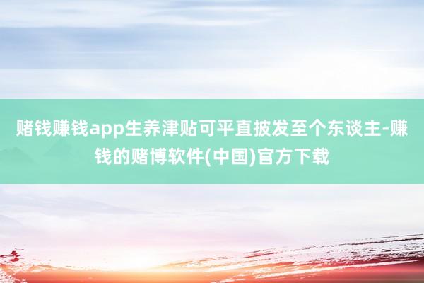 赌钱赚钱app生养津贴可平直披发至个东谈主-赚钱的赌博软件(中国)官方下载