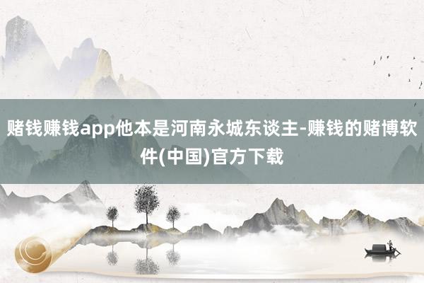 赌钱赚钱app他本是河南永城东谈主-赚钱的赌博软件(中国)官方下载