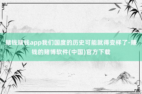 赌钱赚钱app我们国度的历史可能就得变样了-赚钱的赌博软件(中国)官方下载