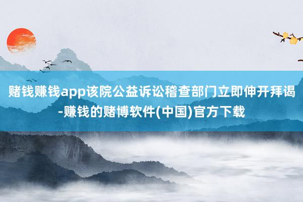 赌钱赚钱app该院公益诉讼稽查部门立即伸开拜谒-赚钱的赌博软件(中国)官方下载