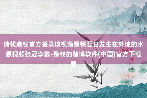 赌钱赚钱官方登录该视频是快要日发生在外地的水患视频张冠李戴-赚钱的赌博软件(中国)官方下载