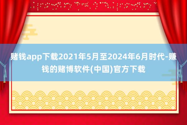 赌钱app下载2021年5月至2024年6月时代-赚钱的赌博软件(中国)官方下载