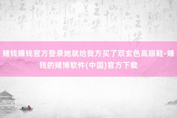 赌钱赚钱官方登录她就给我方买了双玄色高跟鞋-赚钱的赌博软件(中国)官方下载