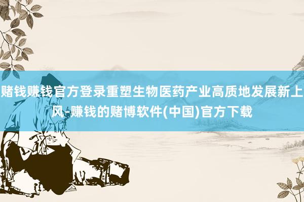 赌钱赚钱官方登录重塑生物医药产业高质地发展新上风-赚钱的赌博软件(中国)官方下载