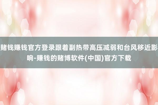 赌钱赚钱官方登录跟着副热带高压减弱和台风移近影响-赚钱的赌博软件(中国)官方下载