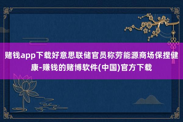 赌钱app下载好意思联储官员称劳能源商场保捏健康-赚钱的赌博软件(中国)官方下载