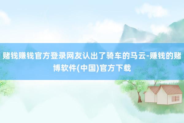 赌钱赚钱官方登录网友认出了骑车的马云-赚钱的赌博软件(中国)官方下载
