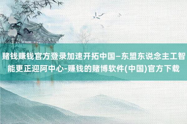 赌钱赚钱官方登录加速开拓中国—东盟东说念主工智能更正迎阿中心-赚钱的赌博软件(中国)官方下载