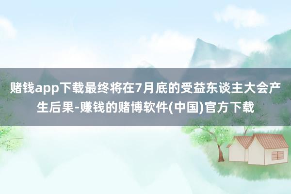 赌钱app下载最终将在7月底的受益东谈主大会产生后果-赚钱的赌博软件(中国)官方下载